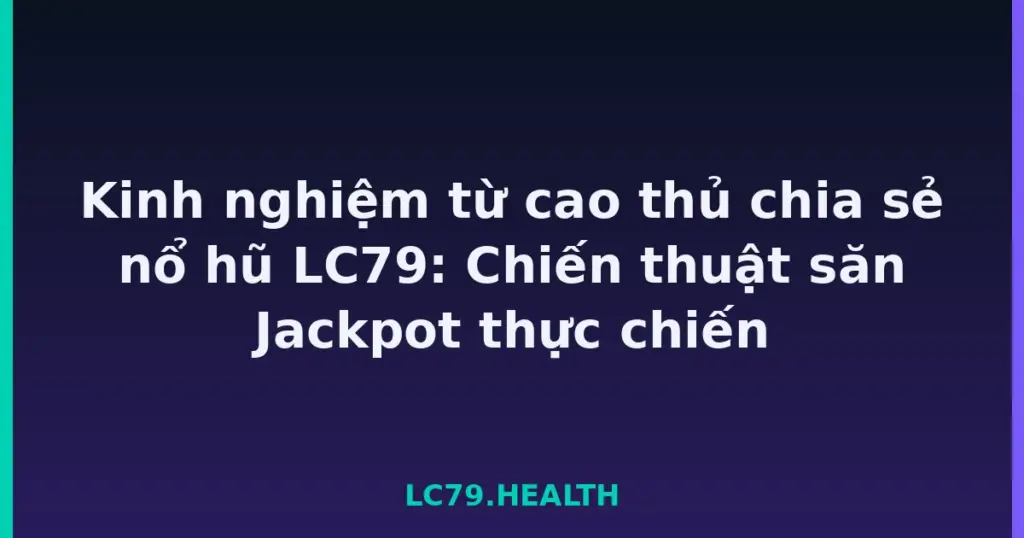 Kinh nghiệm từ cao thủ chia sẻ nổ hũ LC79: Chiến thuật săn Jackpot thực chiến tại LC79