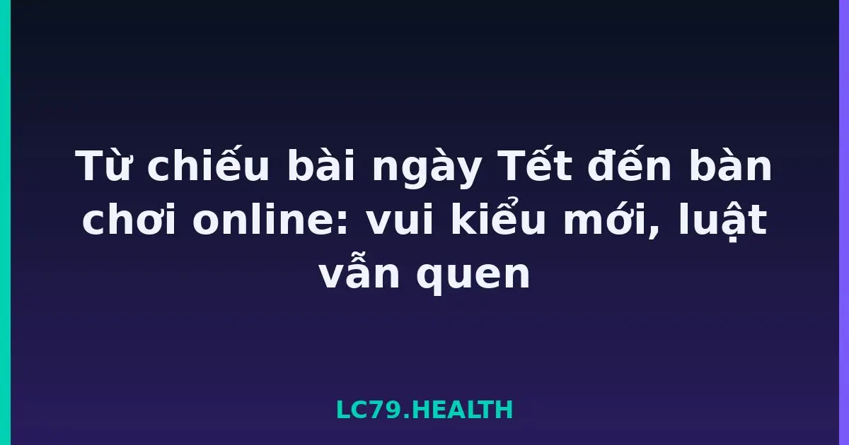 Từ chiếu bài ngày Tết đến bàn chơi online: vui kiểu mới, luật vẫn quen LC79