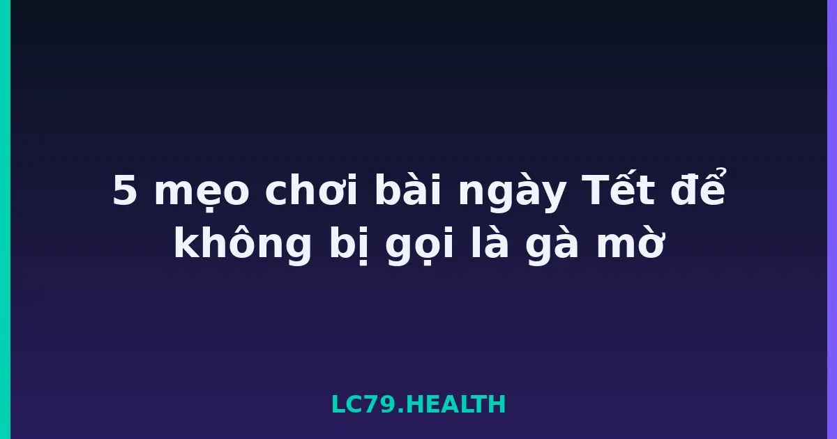 5 mẹo chơi bài ngày Tết để không bị gọi là gà mờ LC79