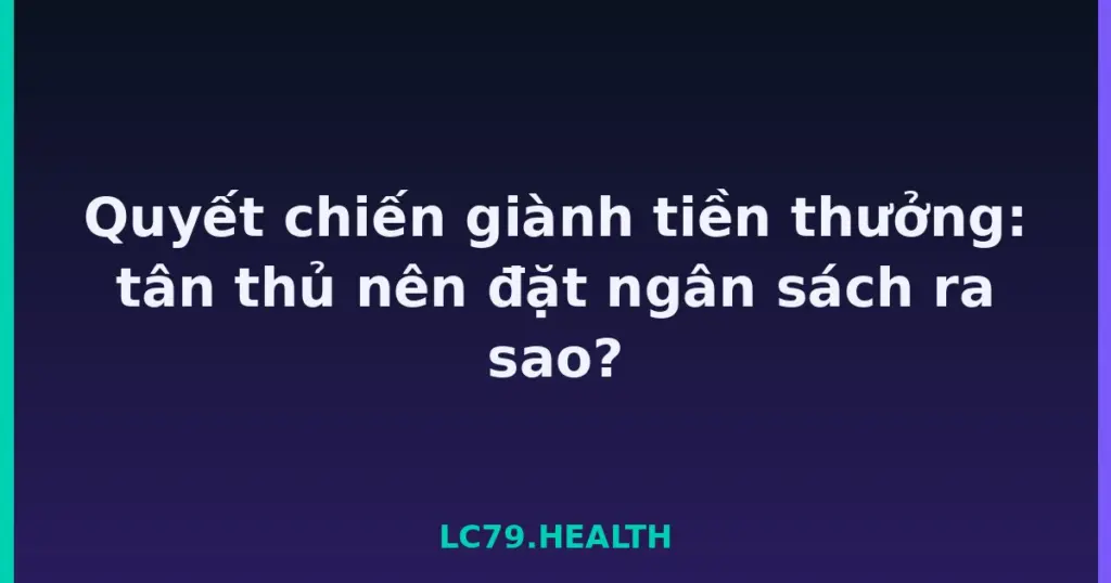 Quyết chiến giành tiền thưởng: tân thủ nên đặt ngân sách ra sao? tại LC79