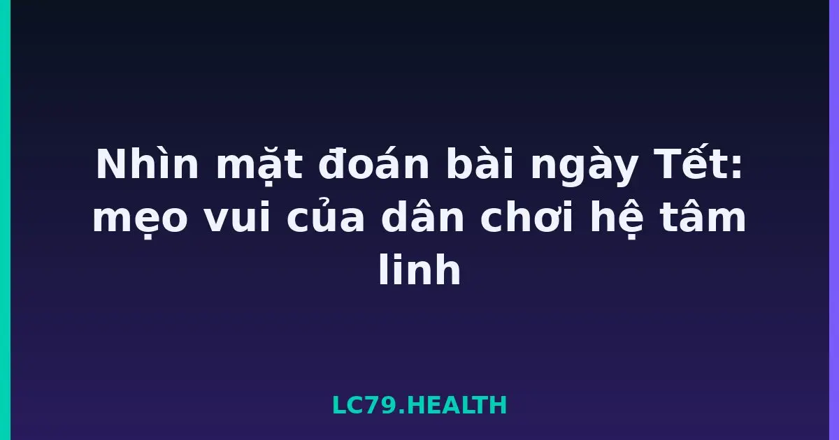 Nhìn mặt đoán bài ngày Tết: mẹo vui của dân chơi hệ tâm linh LC79