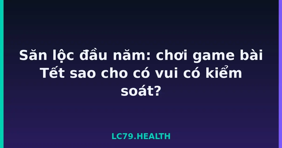 Săn lộc đầu năm: chơi game bài Tết sao cho có vui có kiểm soát? LC79
