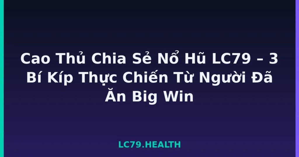 Cao Thủ Chia Sẻ Nổ Hũ LC79 – 3 Bí Kíp Thực Chiến Từ Người Đã Ăn Big Win tại LC79