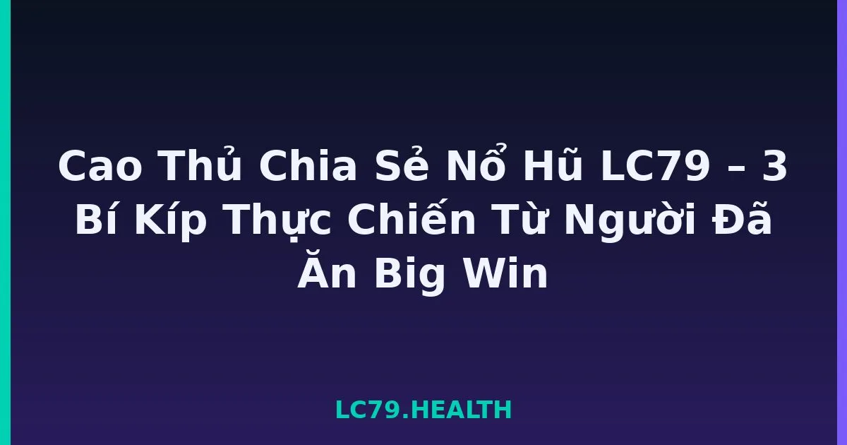 Cao Thủ Chia Sẻ Nổ Hũ LC79 – 3 Bí Kíp Thực Chiến Từ Người Đã Ăn Big Win LC79